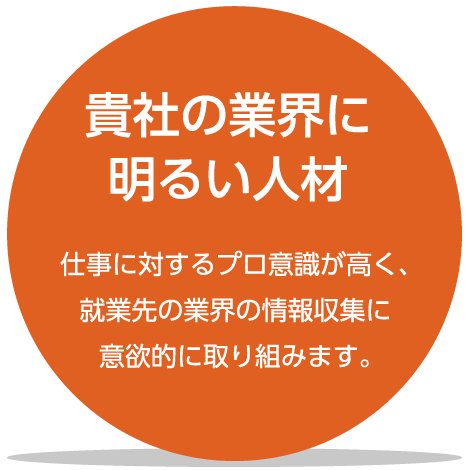 貴社の業界に明るい人材：仕事に対するプロ意識が高く、就業先の業界の情報収集に意欲的に取り組みます。